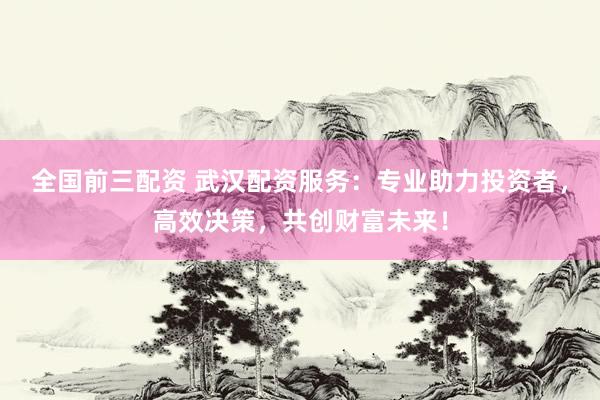 全国前三配资 武汉配资服务：专业助力投资者，高效决策，共创财富未来！