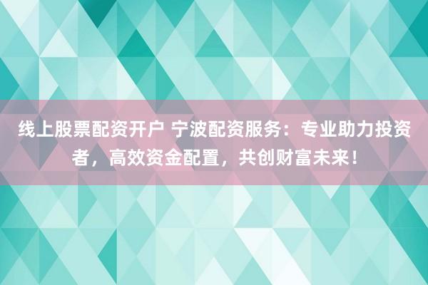 线上股票配资开户 宁波配资服务：专业助力投资者，高效资金配置，共创财富未来！