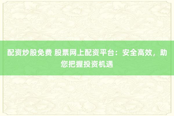 配资炒股免费 股票网上配资平台：安全高效，助您把握投资机遇