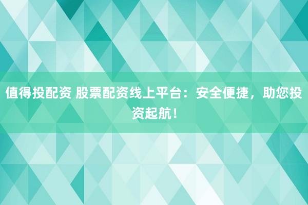 值得投配资 股票配资线上平台：安全便捷，助您投资起航！