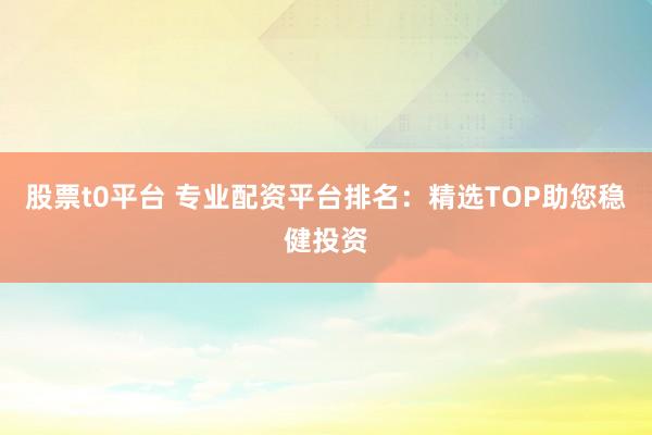 股票t0平台 专业配资平台排名：精选TOP助您稳健投资