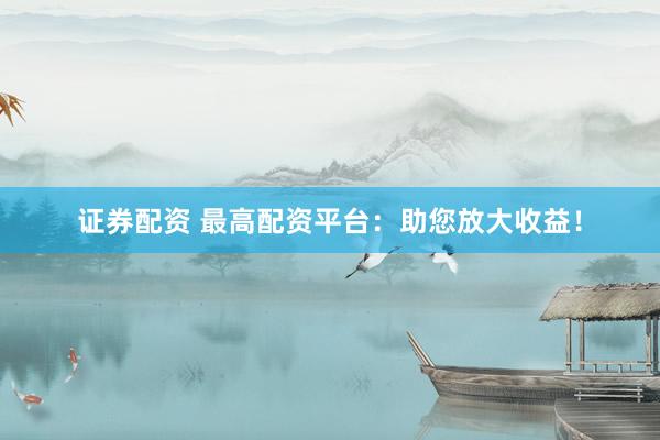 证券配资 最高配资平台：助您放大收益！