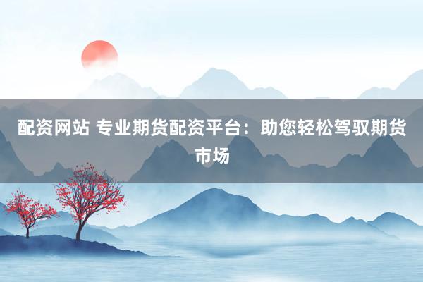 配资网站 专业期货配资平台：助您轻松驾驭期货市场