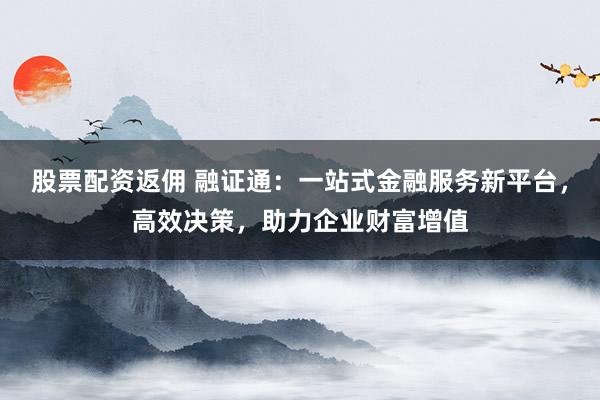 股票配资返佣 融证通：一站式金融服务新平台，高效决策，助力企业财富增值