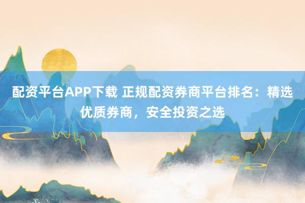 配资平台APP下载 正规配资券商平台排名：精选优质券商，安全投资之选