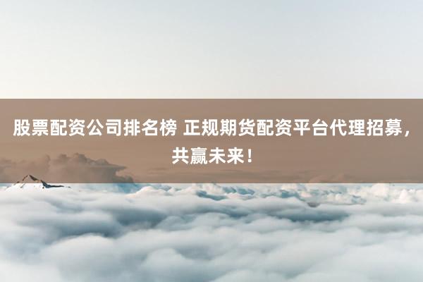 股票配资公司排名榜 正规期货配资平台代理招募，共赢未来！