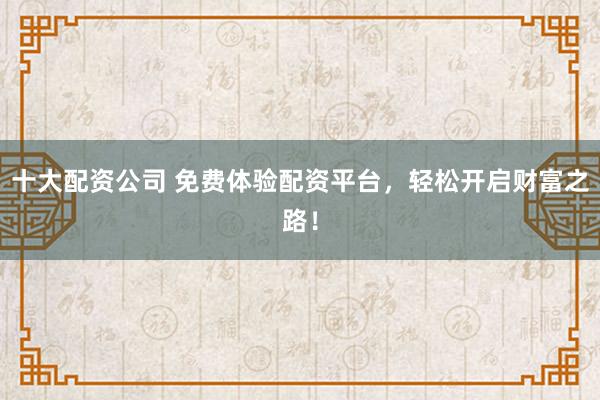 十大配资公司 免费体验配资平台，轻松开启财富之路！