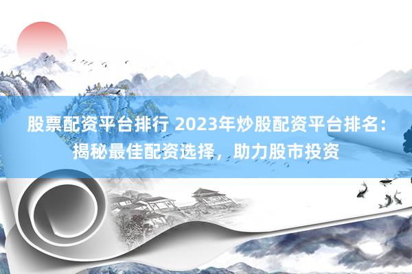 股票配资平台排行 2023年炒股配资平台排名：揭秘最佳配资选择，助力股市投资