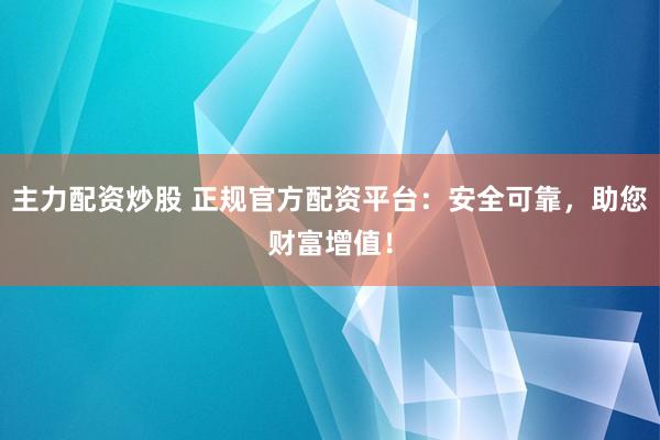 主力配资炒股 正规官方配资平台：安全可靠，助您财富增值！