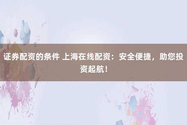 证券配资的条件 上海在线配资：安全便捷，助您投资起航！