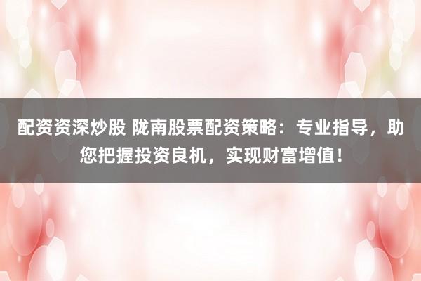 配资资深炒股 陇南股票配资策略：专业指导，助您把握投资良机，实现财富增值！
