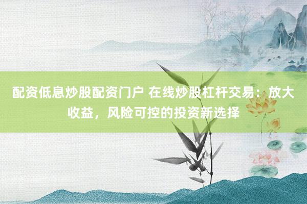 配资低息炒股配资门户 在线炒股杠杆交易：放大收益，风险可控的投资新选择