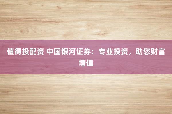 值得投配资 中国银河证券：专业投资，助您财富增值