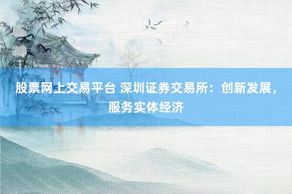 股票网上交易平台 深圳证券交易所：创新发展，服务实体经济