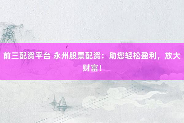 前三配资平台 永州股票配资：助您轻松盈利，放大财富！