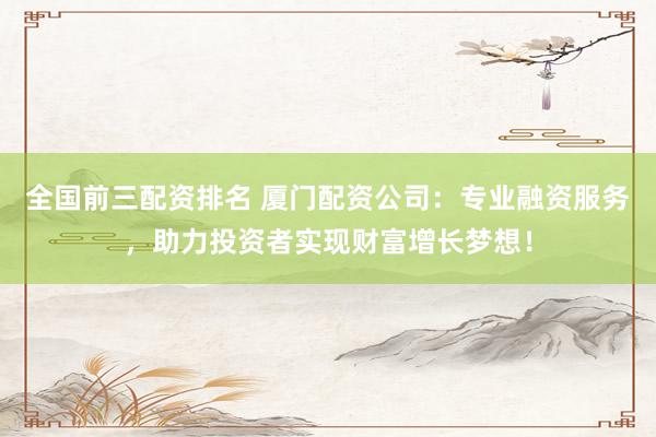 全国前三配资排名 厦门配资公司：专业融资服务，助力投资者实现财富增长梦想！