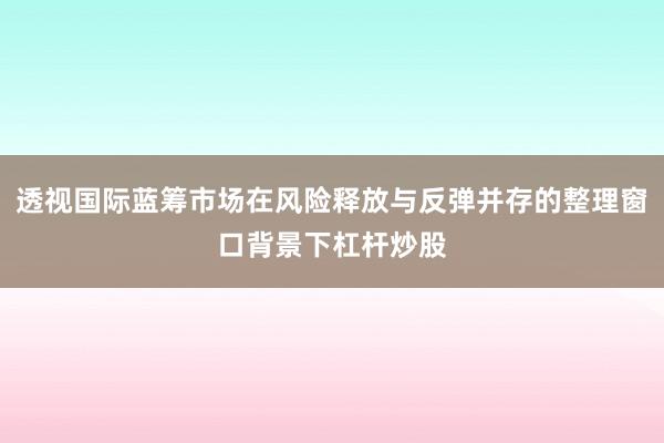透视国际蓝筹市场在风险释放与反弹并存的整理窗口背景下杠杆炒股