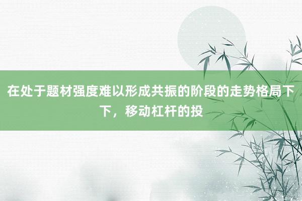 在处于题材强度难以形成共振的阶段的走势格局下下，移动杠杆的投