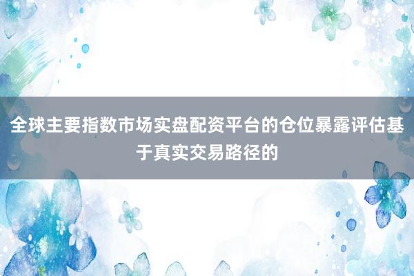 全球主要指数市场实盘配资平台的仓位暴露评估基于真实交易路径的