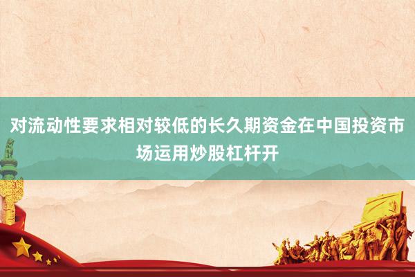对流动性要求相对较低的长久期资金在中国投资市场运用炒股杠杆开