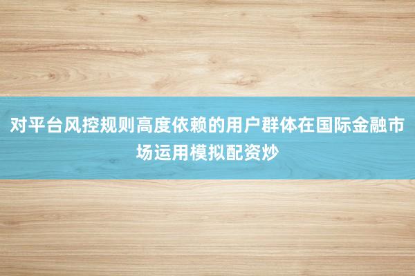 对平台风控规则高度依赖的用户群体在国际金融市场运用模拟配资炒