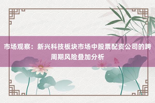 市场观察：新兴科技板块市场中股票配资公司的跨周期风险叠加分析