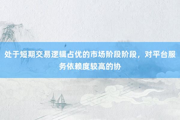 处于短期交易逻辑占优的市场阶段阶段，对平台服务依赖度较高的协