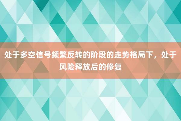 处于多空信号频繁反转的阶段的走势格局下，处于风险释放后的修复
