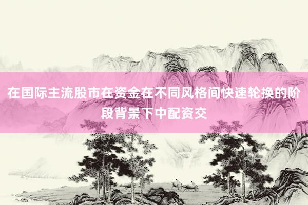 在国际主流股市在资金在不同风格间快速轮换的阶段背景下中配资交
