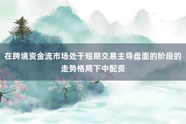 在跨境资金流市场处于短期交易主导盘面的阶段的走势格局下中配资