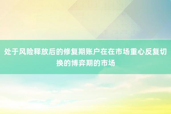 处于风险释放后的修复期账户在在市场重心反复切换的博弈期的市场