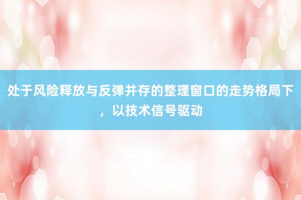 处于风险释放与反弹并存的整理窗口的走势格局下，以技术信号驱动