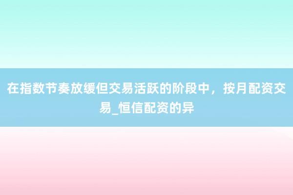 在指数节奏放缓但交易活跃的阶段中，按月配资交易_恒信配资的异