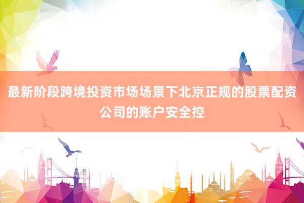 最新阶段跨境投资市场场景下北京正规的股票配资公司的账户安全控