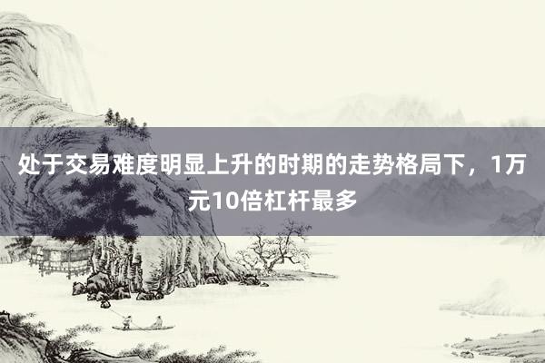 处于交易难度明显上升的时期的走势格局下，1万元10倍杠杆最多