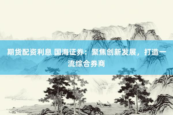 期货配资利息 国海证券：聚焦创新发展，打造一流综合券商