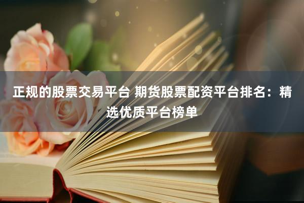 正规的股票交易平台 期货股票配资平台排名：精选优质平台榜单