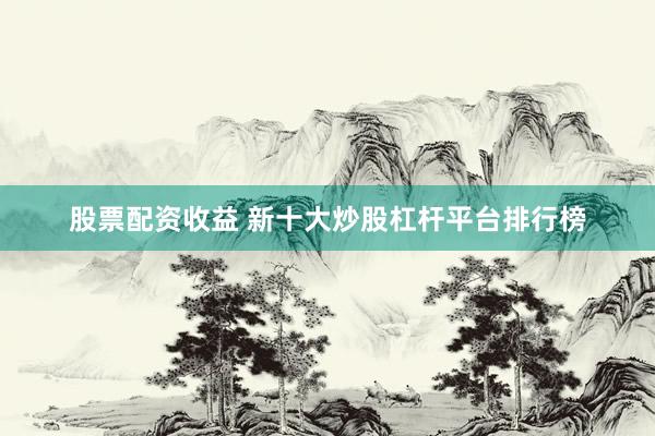 股票配资收益 新十大炒股杠杆平台排行榜