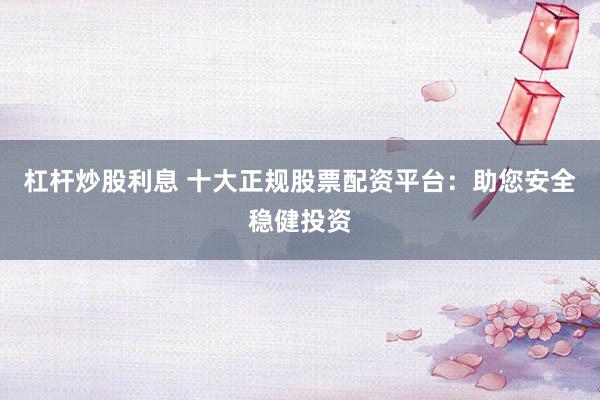 杠杆炒股利息 十大正规股票配资平台：助您安全稳健投资