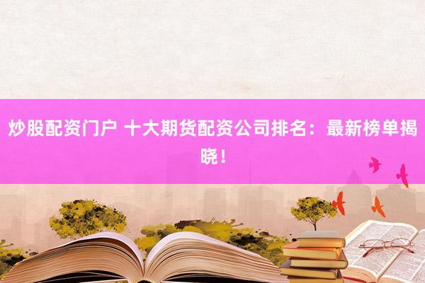 炒股配资门户 十大期货配资公司排名：最新榜单揭晓！