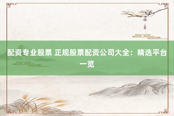 配资专业股票 正规股票配资公司大全：精选平台一览