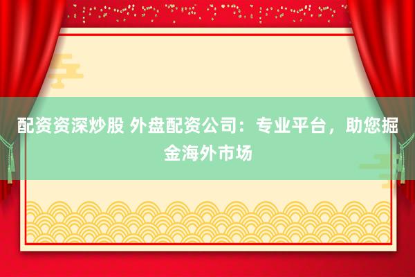 配资资深炒股 外盘配资公司：专业平台，助您掘金海外市场