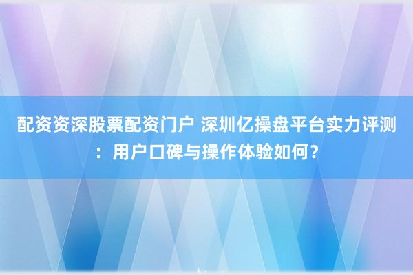 配资资深股票配资门户 深圳亿操盘平台实力评测：用户口碑与操作体验如何？