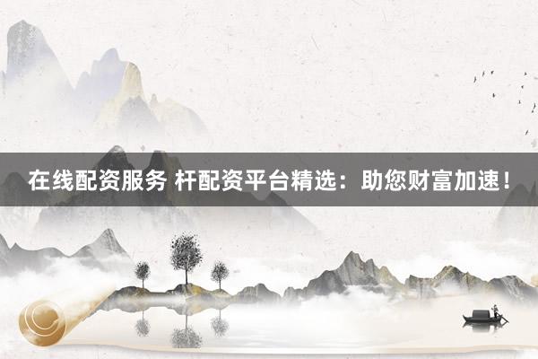 在线配资服务 杆配资平台精选：助您财富加速！