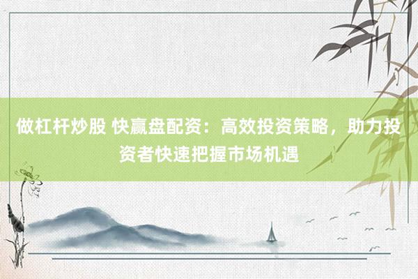 做杠杆炒股 快赢盘配资：高效投资策略，助力投资者快速把握市场机遇