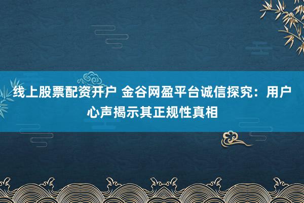 线上股票配资开户 金谷网盈平台诚信探究：用户心声揭示其正规性真相