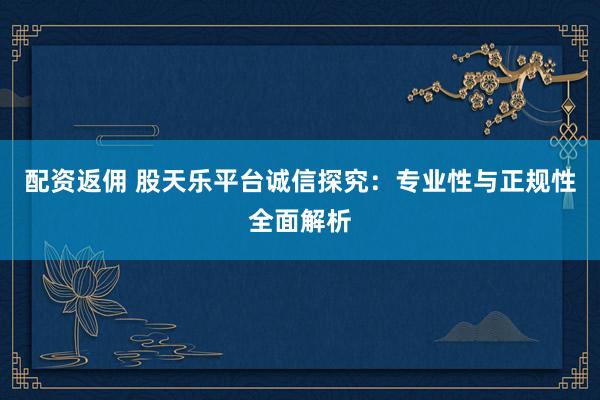 配资返佣 股天乐平台诚信探究：专业性与正规性全面解析
