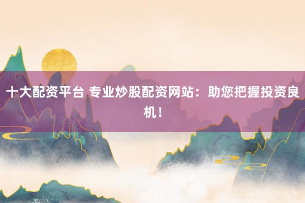 十大配资平台 专业炒股配资网站：助您把握投资良机！