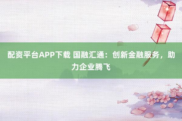 配资平台APP下载 国融汇通：创新金融服务，助力企业腾飞