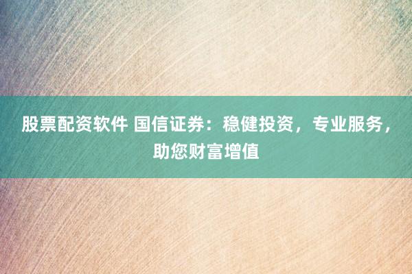 股票配资软件 国信证券：稳健投资，专业服务，助您财富增值